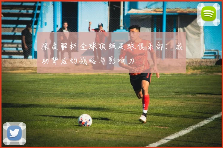 深度解析全球顶级足球俱乐部:成功背后的战略与影响力