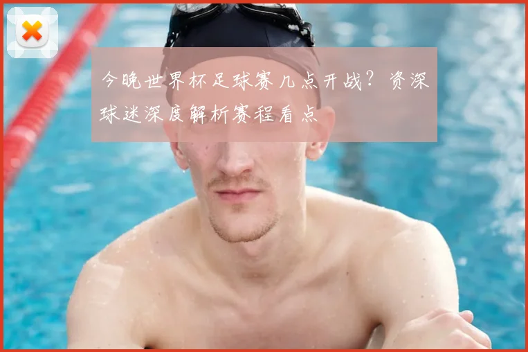 今晚世界杯足球赛几点开战?资深球迷深度解析赛程看点
