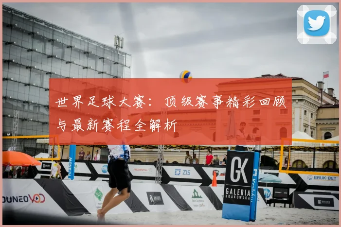 世界足球大赛：顶级赛事精彩回顾与最新赛程全解析