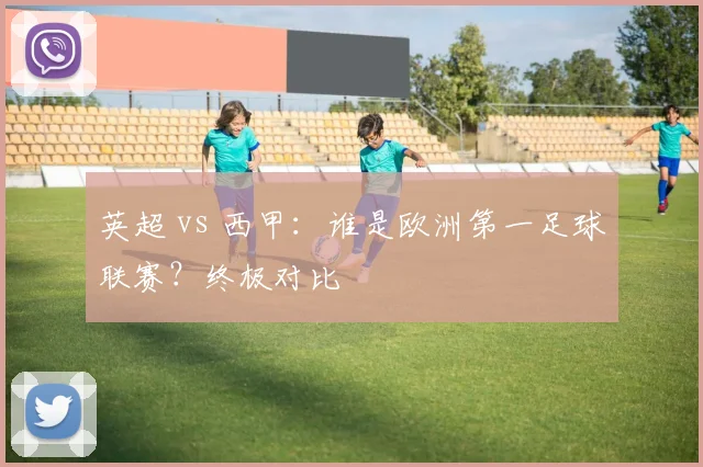 英超 vs 西甲:谁是欧洲第一足球联赛?终极对比