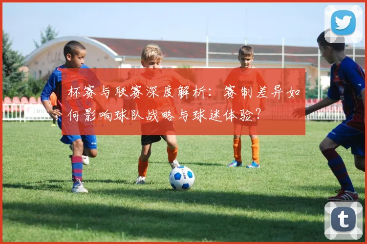 杯赛与联赛深度解析：赛制差异如何影响球队战略与球迷体验？