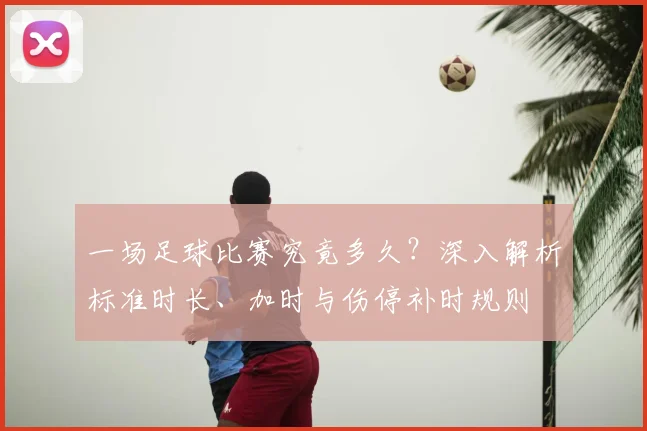 一场足球比赛究竟多久?深入解析标准时长、加时与伤停补时规则