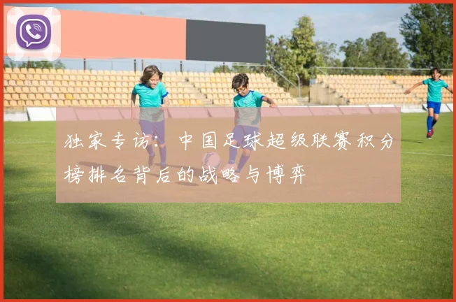 独家专访:中国足球超级联赛积分榜排名背后的战略与博弈
