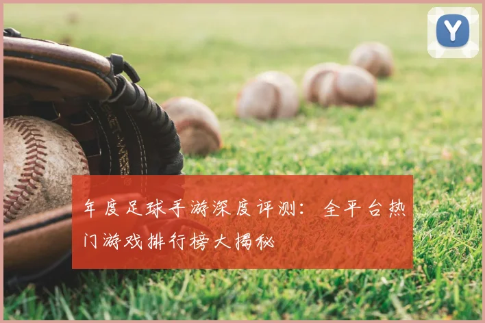 年度足球手游深度评测：全平台热门游戏排行榜大揭秘