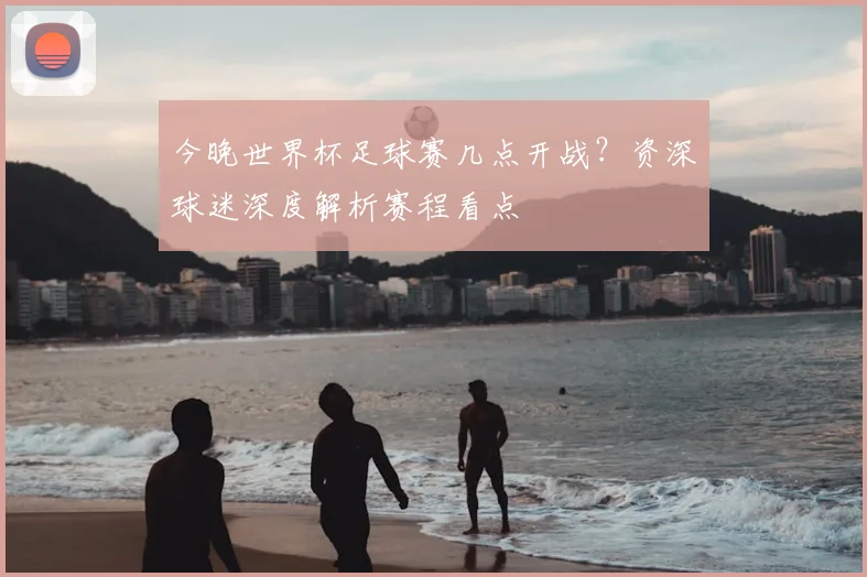 今晚世界杯足球赛几点开战?资深球迷深度解析赛程看点