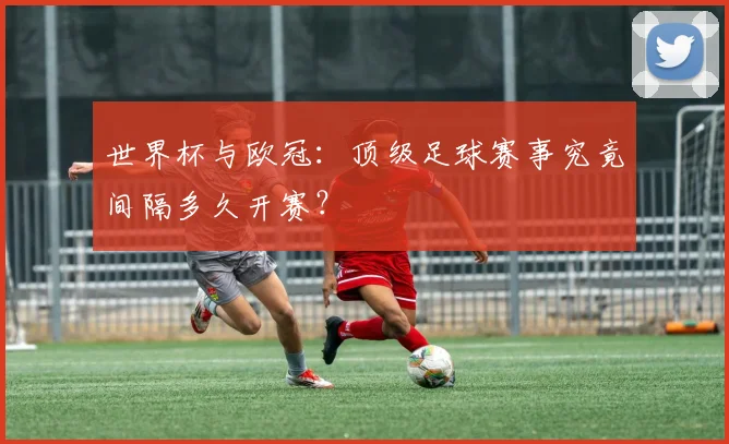 世界杯与欧冠：顶级足球赛事究竟间隔多久开赛？